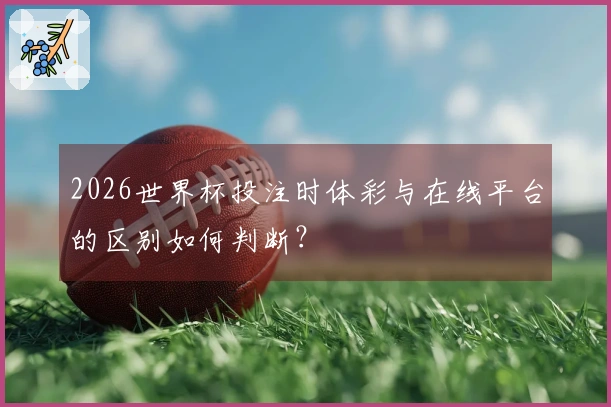 2026世界杯投注时体彩与在线平台的区别如何判断？