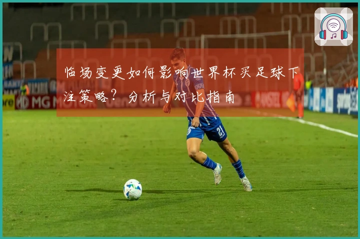 临场变更如何影响世界杯买足球下注策略？分析与对比指南