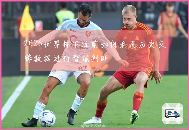 2026世界杯下注前如何利用历史交锋数据进行智能判断