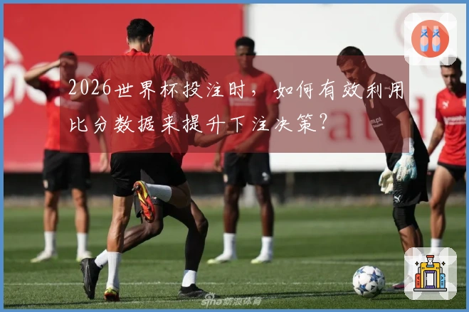 2026世界杯投注时，如何有效利用比分数据来提升下注决策？