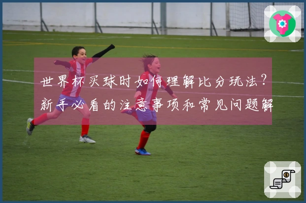 世界杯买球时如何理解比分玩法？新手必看的注意事项和常见问题解答
